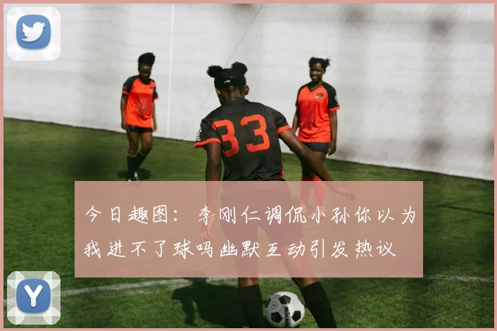 今日趣图：李刚仁调侃小孙你以为我进不了球吗幽默互动引发热议