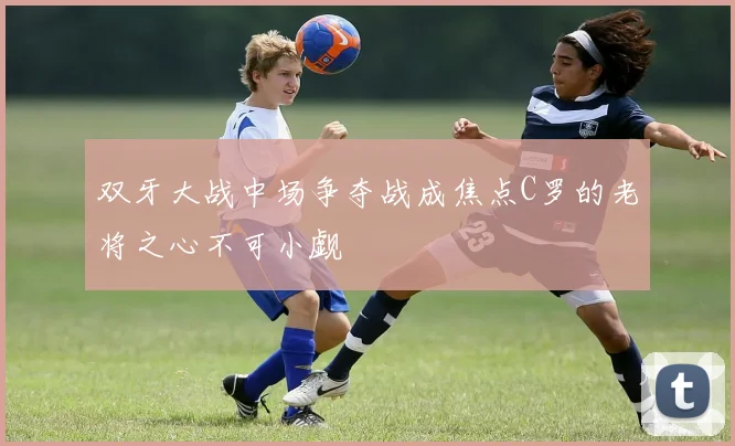 双牙大战中场争夺战成焦点C罗的老将之心不可小觑