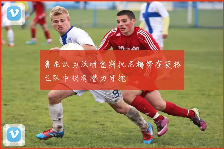 鲁尼认为沃特金斯托尼梅努在英格兰队中仍有潜力可挖