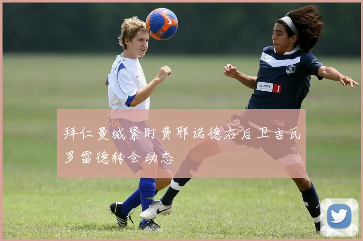 拜仁曼城紧盯费耶诺德右后卫吉瓦罗雷德转会动态