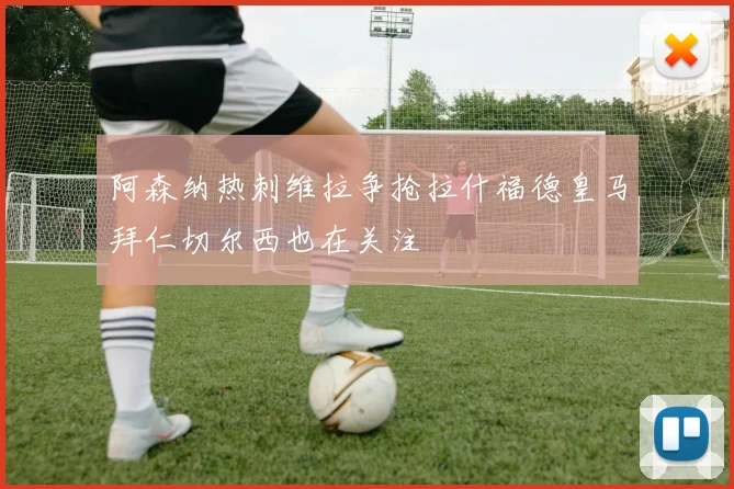 阿森纳热刺维拉争抢拉什福德皇马拜仁切尔西也在关注