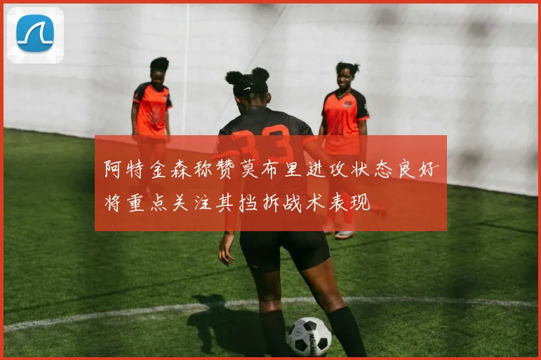 阿特金森称赞莫布里进攻状态良好将重点关注其挡拆战术表现