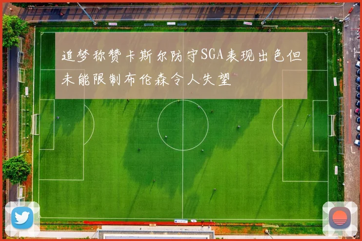 追梦称赞卡斯尔防守SGA表现出色但未能限制布伦森令人失望