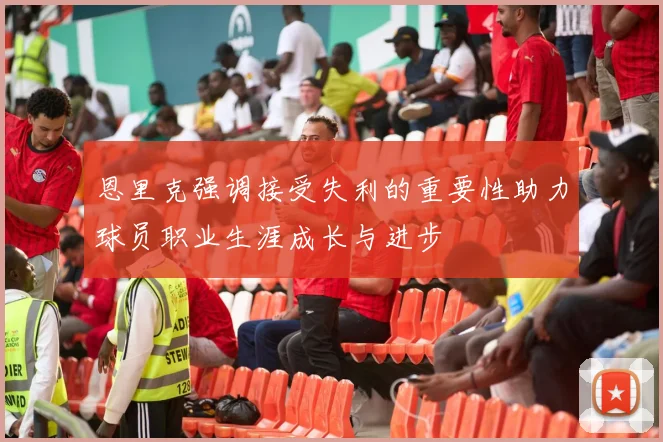 恩里克强调接受失利的重要性助力球员职业生涯成长与进步