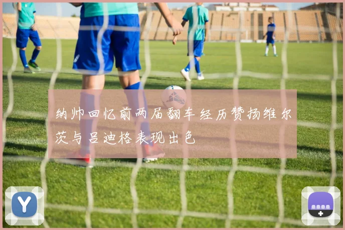 纳帅回忆前两届翻车经历赞扬维尔茨与吕迪格表现出色