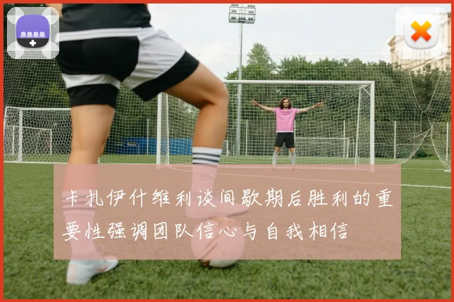 卡扎伊什维利谈间歇期后胜利的重要性强调团队信心与自我相信