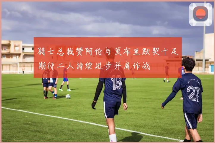 骑士总裁赞阿伦与莫布里默契十足期待二人持续进步并肩作战