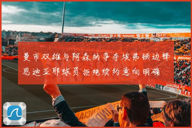 曼市双雄与阿森纳争夺埃弗顿边锋恩迪亚耶球员拒绝续约意向明确